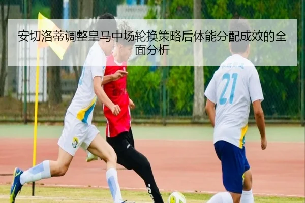 安切洛蒂调整皇马中场轮换策略后体能分配成效的全面分析