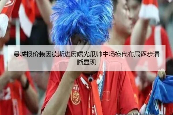 曼城报价赖因德斯进展曝光瓜帅中场换代布局逐步清晰显现