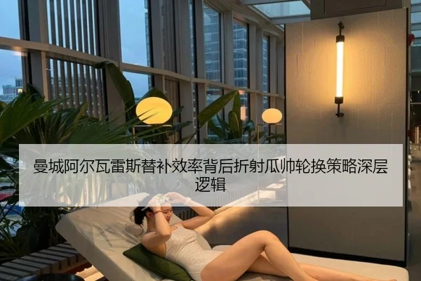 曼城阿尔瓦雷斯替补效率背后折射瓜帅轮换策略深层逻辑
