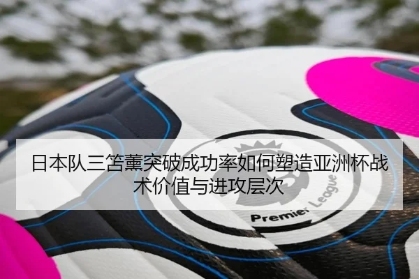 日本队三笘薰突破成功率如何塑造亚洲杯战术价值与进攻层次