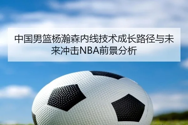 中国男篮杨瀚森内线技术成长路径与未来冲击NBA前景分析