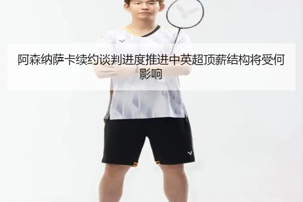 阿森纳萨卡续约谈判进度推进中英超顶薪结构将受何影响