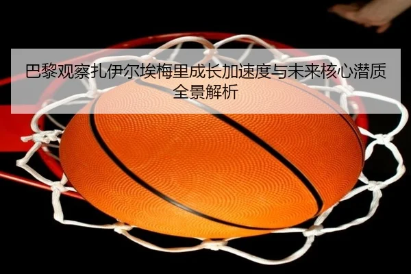 巴黎观察扎伊尔埃梅里成长加速度与未来核心潜质全景解析