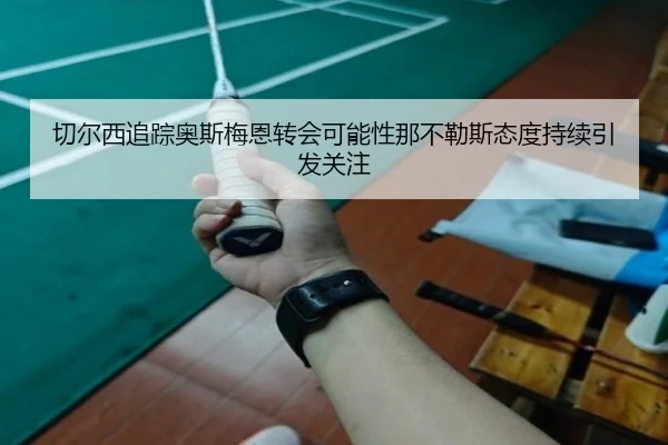 切尔西追踪奥斯梅恩转会可能性那不勒斯态度持续引发关注